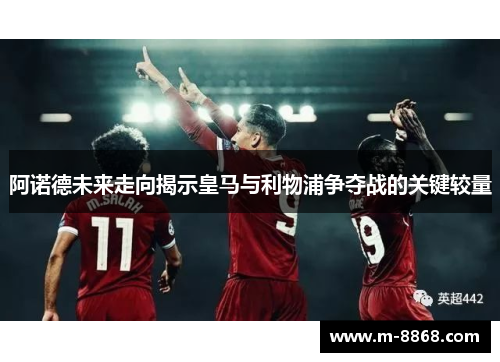 阿诺德未来走向揭示皇马与利物浦争夺战的关键较量